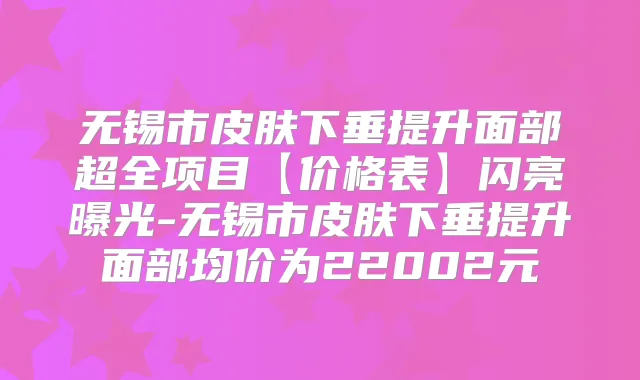 无锡市皮肤下垂提升面部超全项目【价格表】闪亮曝光-无锡市皮肤下垂提升面部均价为22002元