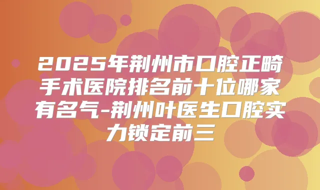 2025年荆州市口腔正畸手术医院排名前十位哪家有名气-荆州叶医生口腔实力锁定前三