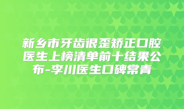 新乡市牙齿很歪矫正口腔医生上榜清单前十结果公布-李川医生口碑常青