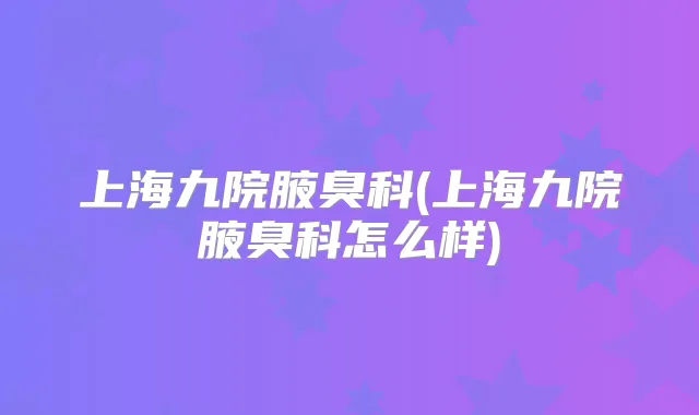 上海九院腋臭科(上海九院腋臭科怎么样)