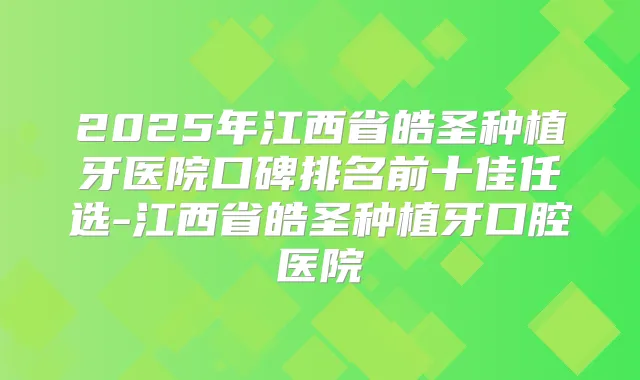 2025年江西省皓圣种植牙医院口碑排名前十佳任选-江西省皓圣种植牙口腔医院