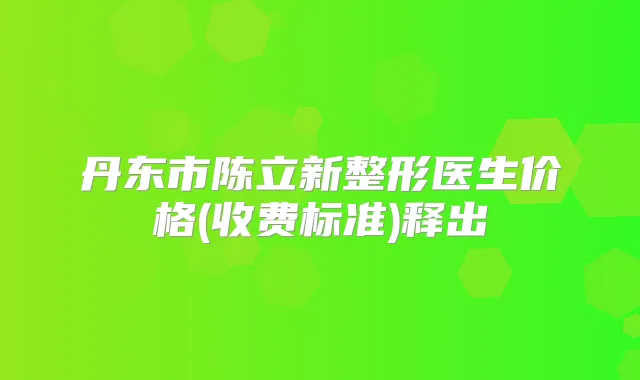 丹东市陈立新整形医生价格(收费标准)释出