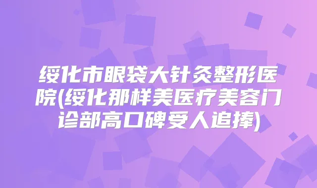 绥化市眼袋大针灸整形医院(绥化那样美医疗美容门诊部高口碑受人追捧)