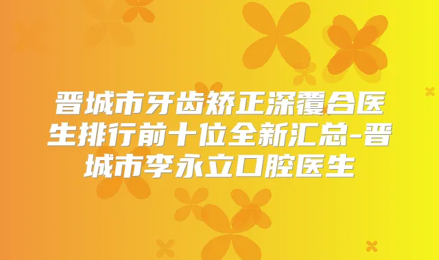 晋城市牙齿矫正深覆合医生排行前十位全新汇总-晋城市李永立口腔医生
