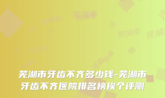 芜湖市牙齿不齐多少钱-芜湖市牙齿不齐医院排名榜挨个评测
