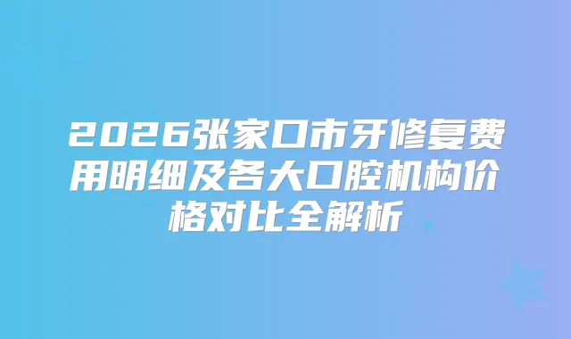 2026张家口市牙修复费用明细及各大口腔机构价格对比全解析
