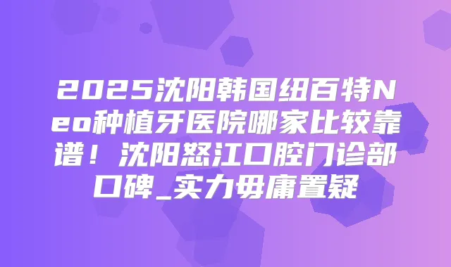2025沈阳韩国纽百特Neo种植牙医院哪家比较靠谱！沈阳怒江口腔门诊部口碑_实力毋庸置疑