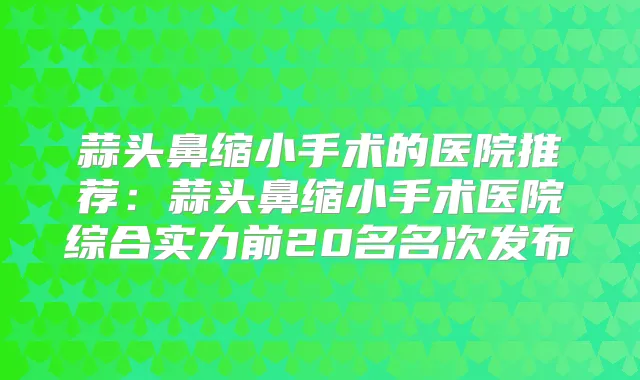 蒜头鼻缩小手术的医院推荐:蒜头鼻缩小手术医院综合实力前20名名次发布