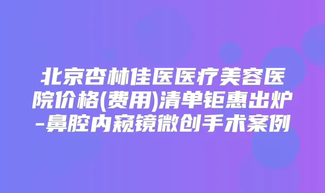北京杏林佳医医疗美容医院价格(费用)清单钜惠出炉-鼻腔内窥镜微创手术案例
