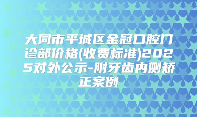 大同市平城区金冠口腔门诊部价格(收费标准)2025对外公示-附牙齿内侧矫正案例