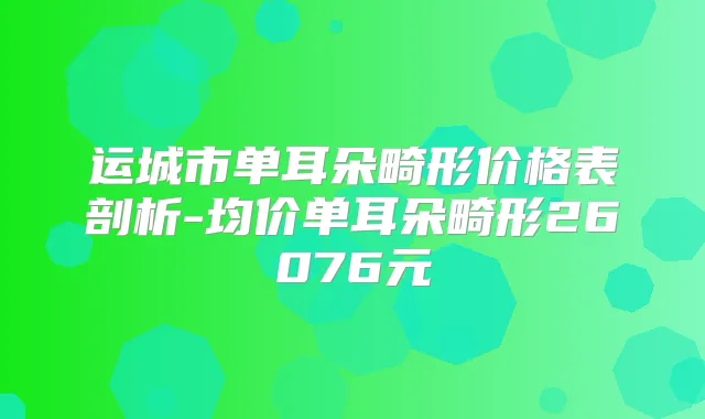 运城市单耳朵畸形价格表剖析-均价单耳朵畸形26076元