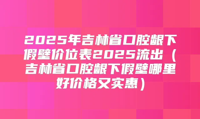 2025年吉林省口腔龈下假壁价位表2025流出（吉林省口腔龈下假壁哪里好价格又实惠）