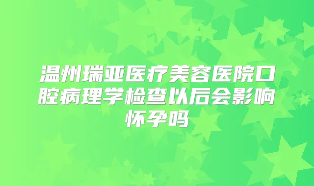 温州瑞亚医疗美容医院口腔病理学检查以后会影响怀孕吗