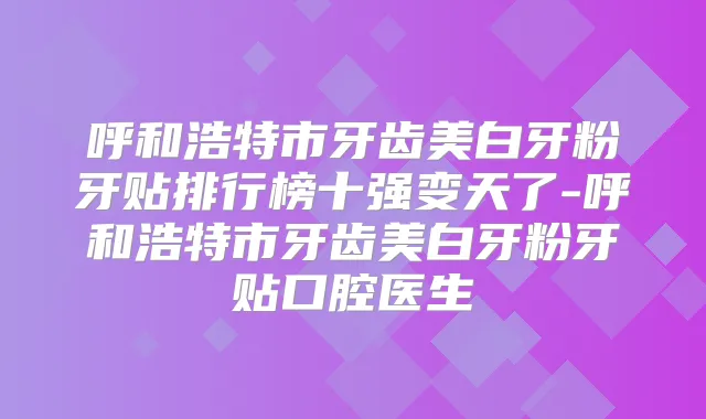 呼和浩特市牙齿美白牙粉牙贴排行榜十强变天了-呼和浩特市牙齿美白牙粉牙贴口腔医生