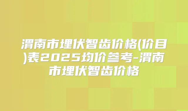 渭南市埋伏智齿价格(价目)表2025均价参考-渭南市埋伏智齿价格
