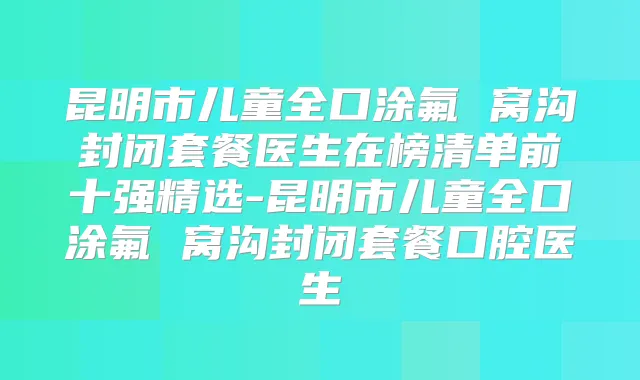 昆明市儿童全口涂氟 窝沟封闭套餐医生在榜清单前十强精选-昆明市儿童全口涂氟 窝沟封闭套餐口腔医生