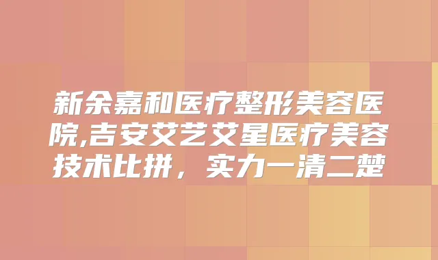 新余嘉和医疗整形美容医院,吉安艾艺艾星医疗美容技术比拼，实力一清二楚