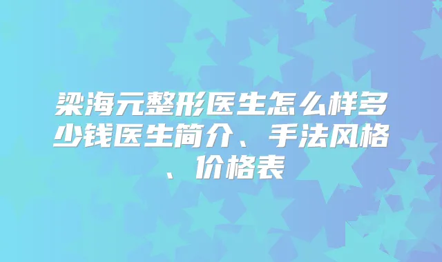梁海元整形医生怎么样多少钱医生简介、手法风格、价格表