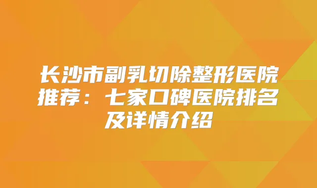 长沙市副乳切除整形医院推荐:七家口碑医院排名及详情介绍