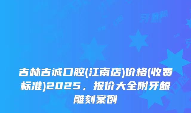 吉林吉诚口腔(江南店)价格(收费标准)2025，报价大全附牙龈雕刻案例