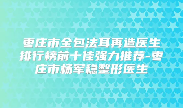 枣庄市全包法耳再造医生排行榜前十佳强力推荐-枣庄市杨军稳整形医生