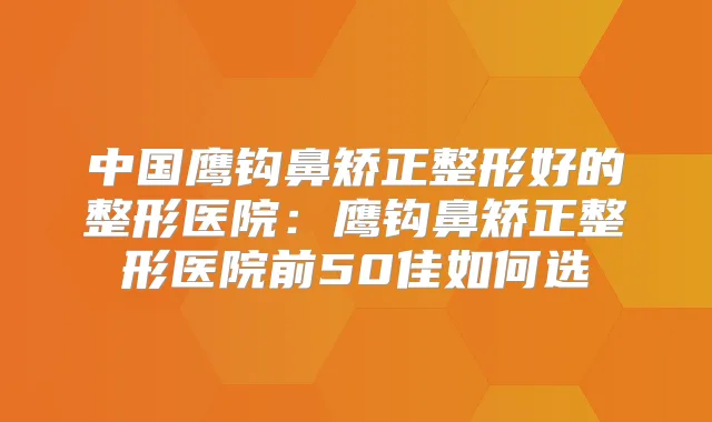 中国鹰钩鼻矫正整形好的整形医院:鹰钩鼻矫正整形医院前50佳如何选