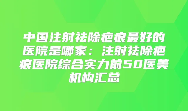 中国注射祛除疤痕好的医院是哪家：注射祛除疤痕医院综合实力前50医美机构汇总