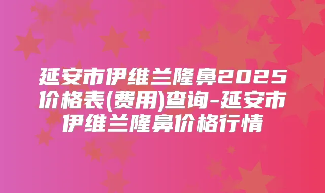 延安市伊维兰隆鼻2025价格表(费用)查询-延安市伊维兰隆鼻价格行情