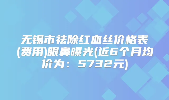 无锡市祛除红血丝价格表(费用)眼鼻曝光(近6个月均价为：5732元)