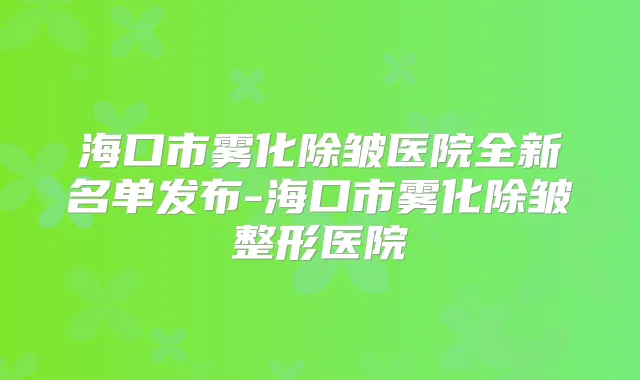海口市雾化除皱医院全新名单发布-海口市雾化除皱整形医院