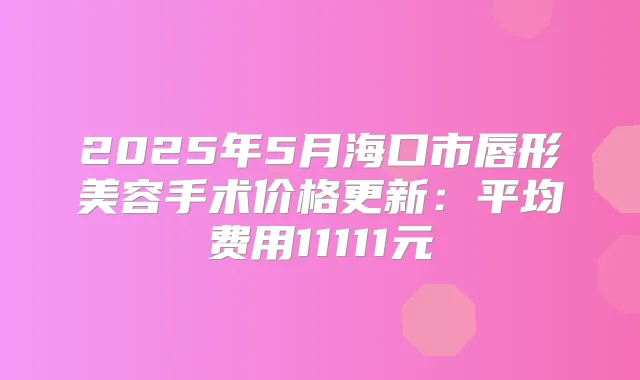 2025年5月海口市唇形美容手术价格更新：平均费用11111元