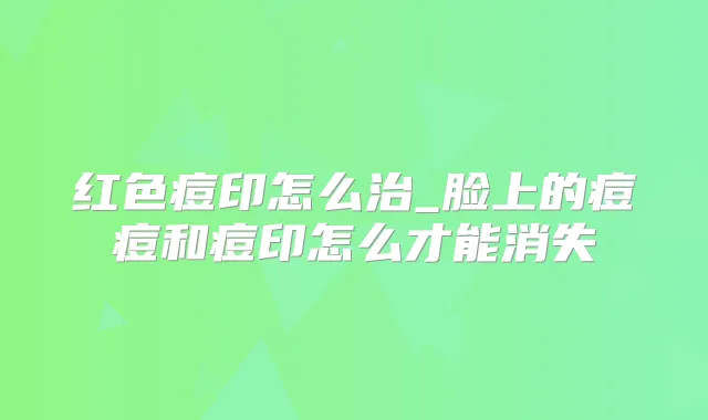 红色痘印怎么治_脸上的痘痘和痘印怎么才能消失