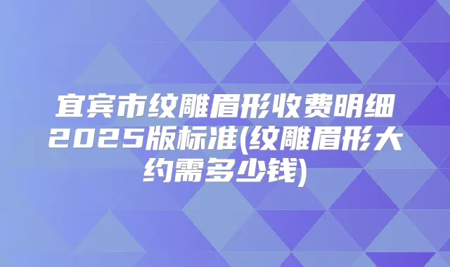 宜宾市纹雕眉形收费明细2025版标准(纹雕眉形大约需多少钱)