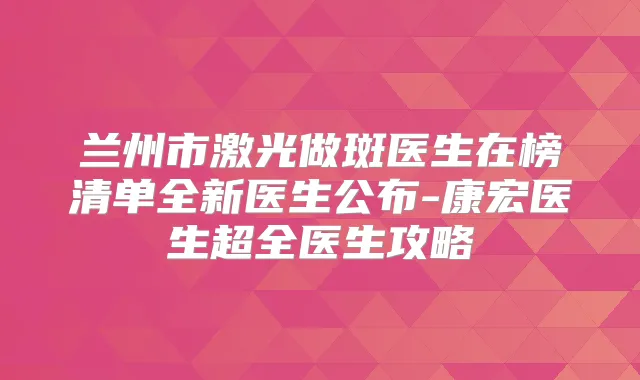 兰州市激光做斑医生在榜清单全新医生公布-康宏医生超全医生攻略