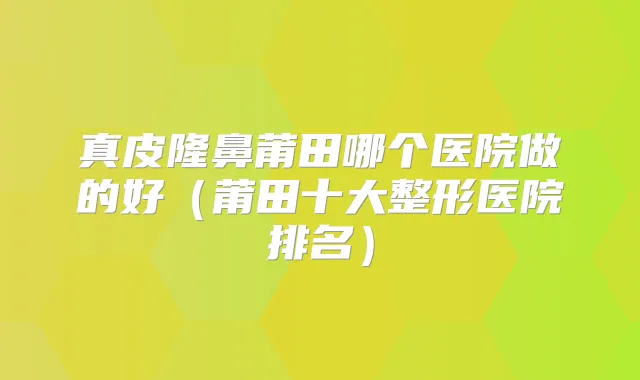 真皮隆鼻莆田哪个医院做的好（莆田十大整形医院排名）