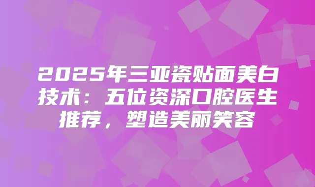 2025年三亚瓷贴面美白技术：五位资深口腔医生推荐，塑造美丽笑容