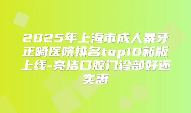 2025年上海市成人暴牙正畸医院排名top10新版上线-亮洁口腔门诊部好还实惠