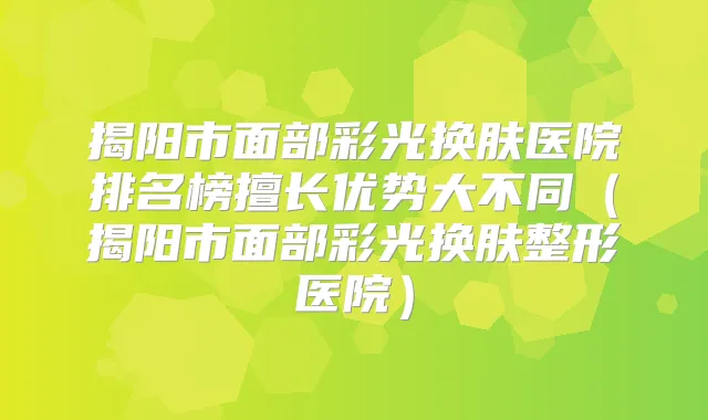 揭阳市面部彩光换肤医院排名榜擅长优势大不同(揭阳市面部彩光换肤整形医院)