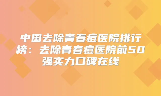 中国去除青春痘医院排行榜：去除青春痘医院前50强实力口碑在线