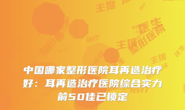 中国哪家整形医院耳再造好：耳再造医院综合实力前50佳已锁定