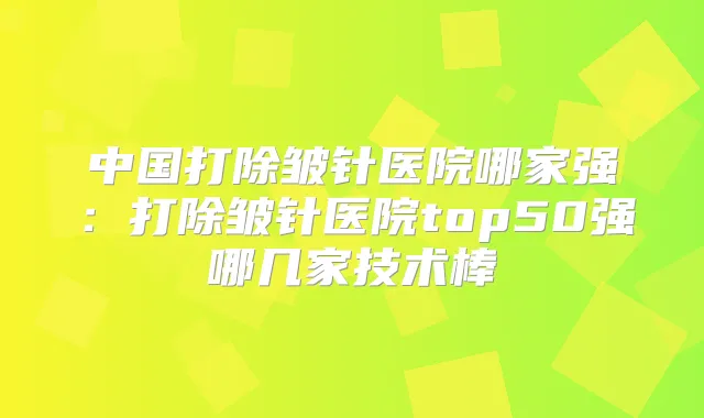 中国打除皱针医院哪家强：打除皱针医院top50强哪几家技术棒