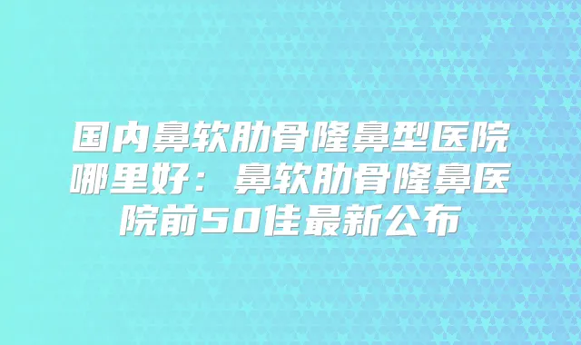 国内鼻软肋骨隆鼻型医院哪里好：鼻软肋骨隆鼻医院前50佳新公布