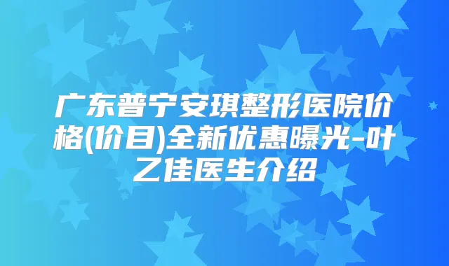 广东普宁安琪整形医院价格(价目)全新优惠曝光-叶乙佳医生介绍