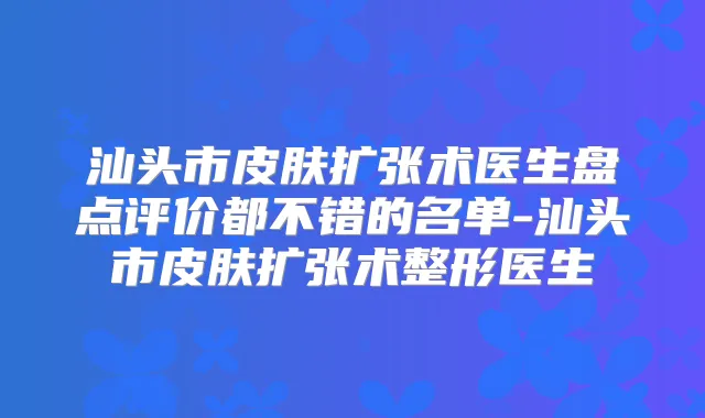汕头市皮肤扩张术医生盘点评价都不错的名单-汕头市皮肤扩张术整形医生