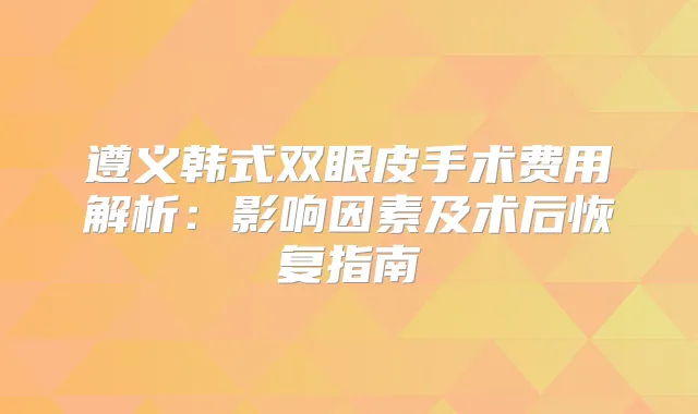遵义韩式双眼皮手术费用解析:影响因素及术后恢复指南