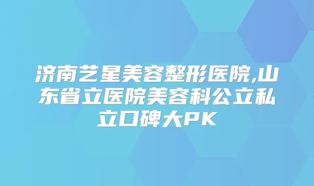 济南艺星美容整形医院,山东省立医院美容科公立私立口碑大PK
