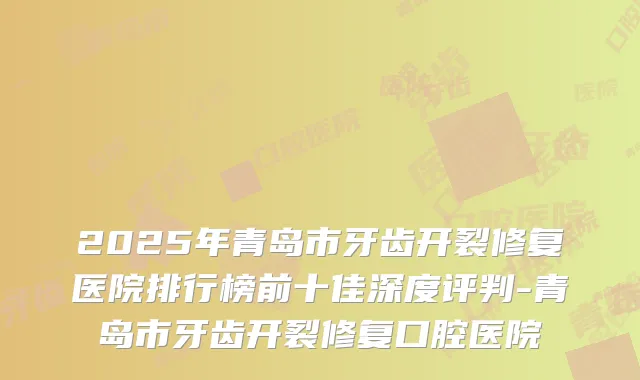 2025年青岛市牙齿开裂修复医院排行榜前十佳深度评判-青岛市牙齿开裂修复口腔医院