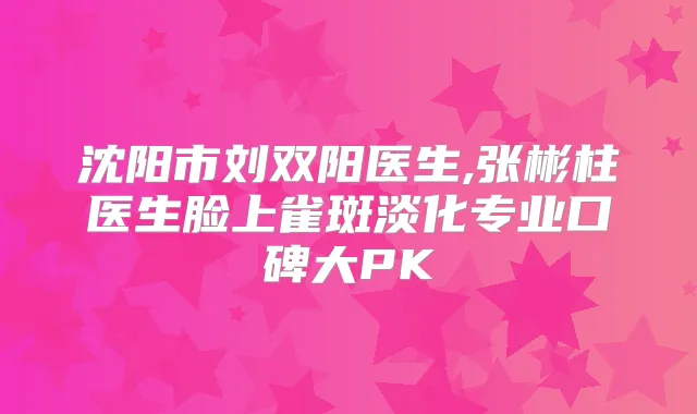 沈阳市刘双阳医生,张彬柱医生脸上雀斑淡化专业口碑大PK