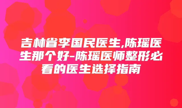 吉林省李国民医生,陈瑶医生那个好-陈瑶医师整形必看的医生选择指南