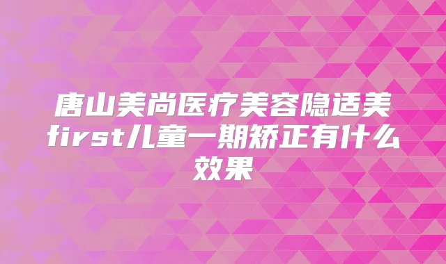 唐山美尚医疗美容隐适美first儿童一期矫正有什么效果